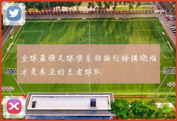 全球最强足球俱乐部排行榜揭晓谁才是真正的王者球队