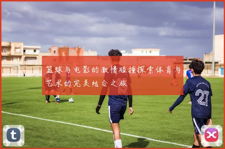 篮球与电影的激情碰撞探索体育与艺术的完美结合之旅