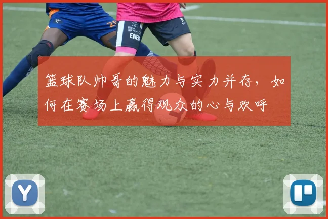 篮球队帅哥的魅力与实力并存，如何在赛场上赢得观众的心与欢呼