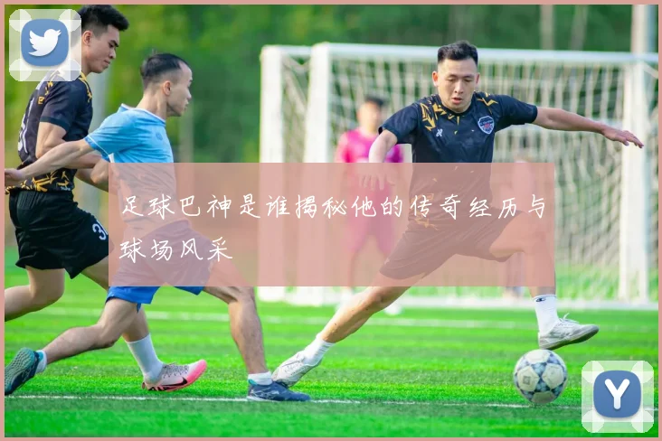 足球巴神是谁揭秘他的传奇经历与球场风采